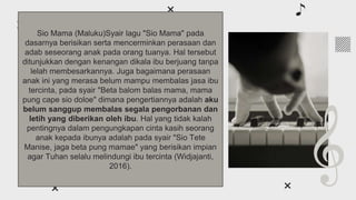 About classical
music
01
You can enter a subtitle here if you need it
Sio Mama (Maluku)Syair lagu "Sio Mama" pada
dasarnya berisikan serta mencerminkan perasaan dan
adab seseorang anak pada orang tuanya. Hal tersebut
ditunjukkan dengan kenangan dikala ibu berjuang tanpa
lelah membesarkannya. Juga bagaimana perasaan
anak ini yang merasa belum mampu membalas jasa ibu
tercinta, pada syair "Beta balom balas mama, mama
pung cape sio doloe" dimana pengertiannya adalah aku
belum sanggup membalas segala pengorbanan dan
letih yang diberikan oleh ibu. Hal yang tidak kalah
pentingnya dalam pengungkapan cinta kasih seorang
anak kepada ibunya adalah pada syair "Sio Tete
Manise, jaga beta pung mamae" yang berisikan impian
agar Tuhan selalu melindungi ibu tercinta (Widjajanti,
2016).
 