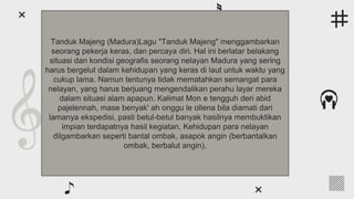 ● Earth is the third planet from the Sun and the only one that
harbors life in the Solar System. We all live on it
● Venus has a beautiful name and is the second from the Sun. It’s
terribly hot, even hotter than Mercury
● Neptune is the farthest planet from the Sun and the fourth-
largest by diameter in the entire Solar System
● Despite being red, Mars is actually a cold place. It’s full of iron
oxide dust, which gives the planet its reddish cast
● Jupiter is a gas giant and the biggest planet in the Solar System.
It was named after the Roman god of the skies and lightning
Following the rhythm
Tanduk Majeng (Madura)Lagu "Tanduk Majeng" menggambarkan
seorang pekerja keras, dan percaya diri. Hal ini berlatar belakang
situasi dan kondisi geografis seorang nelayan Madura yang sering
harus bergelut dalam kehidupan yang keras di laut untuk waktu yang
cukup lama. Namun tentunya tidak mematahkan semangat para
nelayan, yang harus berjuang mengendalikan perahu layar mereka
dalam situasi alam apapun. Kalimat Mon e tengguh deri abid
pajelennah, mase benyak' ah onggu le ollena bila diamati dari
lamanya ekspedisi, pasti betul-betul banyak hasilnya membuktikan
impian terdapatnya hasil kegiatan. Kehidupan para nelayan
dilgambarkan seperti bantal ombak, asapok angin (berbantalkan
ombak, berbalut angin).
 
