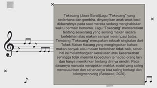 What is classical music?
Do you know what helps you make your point clear?
Lists like this one:
● They’re simple
● You can organize your ideas clearly
● You’ll never forget to buy milk!
And the most important thing: the audience won’t miss
the point of your presentation
Tokecang (Jawa Barat)Lagu "Tokecang" yang
sederhana dan gembira, dinyanyikan anak-anak kecil
didaerahnya pada saat mereka sedang menghabiskan
waktu bermain bersama. Lagu "Tokecang” menceritakan
tentang seseorang yang senang makan secara
berlebihan atau makan sampai melampaui batas.
Tembang "Tokecang" merupakan sebuah singkatan dari
Tokek Makan Kacang yang mengingatkan bahwa
makan banyak atau makan berlebihan tidak baik, sebab
hal ini melambangkan kerakusan atau keserakahan
sehingga tidak memiliki kepedulian terhadap orang lain
dan hanya memikirkan tentang dirinya sendiri. Pada
dasarnya manusia merupakan mahluk sosial yang saling
membutuhkan dan seharusnya bisa saling berbagi dan
tolongmenolong (Setiowati, 2020)
 