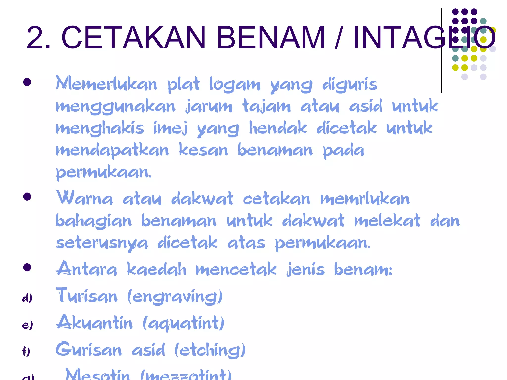 2. CETAKAN BENAM / INTAGLIO Memerlukan plat logam yang diguris menggunakan jarum tajam atau asid untuk menghakis imej yang hendak dicetak untuk mendapatkan kesan benaman pada permukaan. Warna atau dakwat cetakan memrlukan bahagian benaman untuk dakwat melekat dan seterusnya dicetak atas permukaan. Antara kaedah mencetak jenis benam: Turisan (engraving)  Akuantin (aquatint)  Gurisan asid (etching)  Mesotin (mezzotint) 