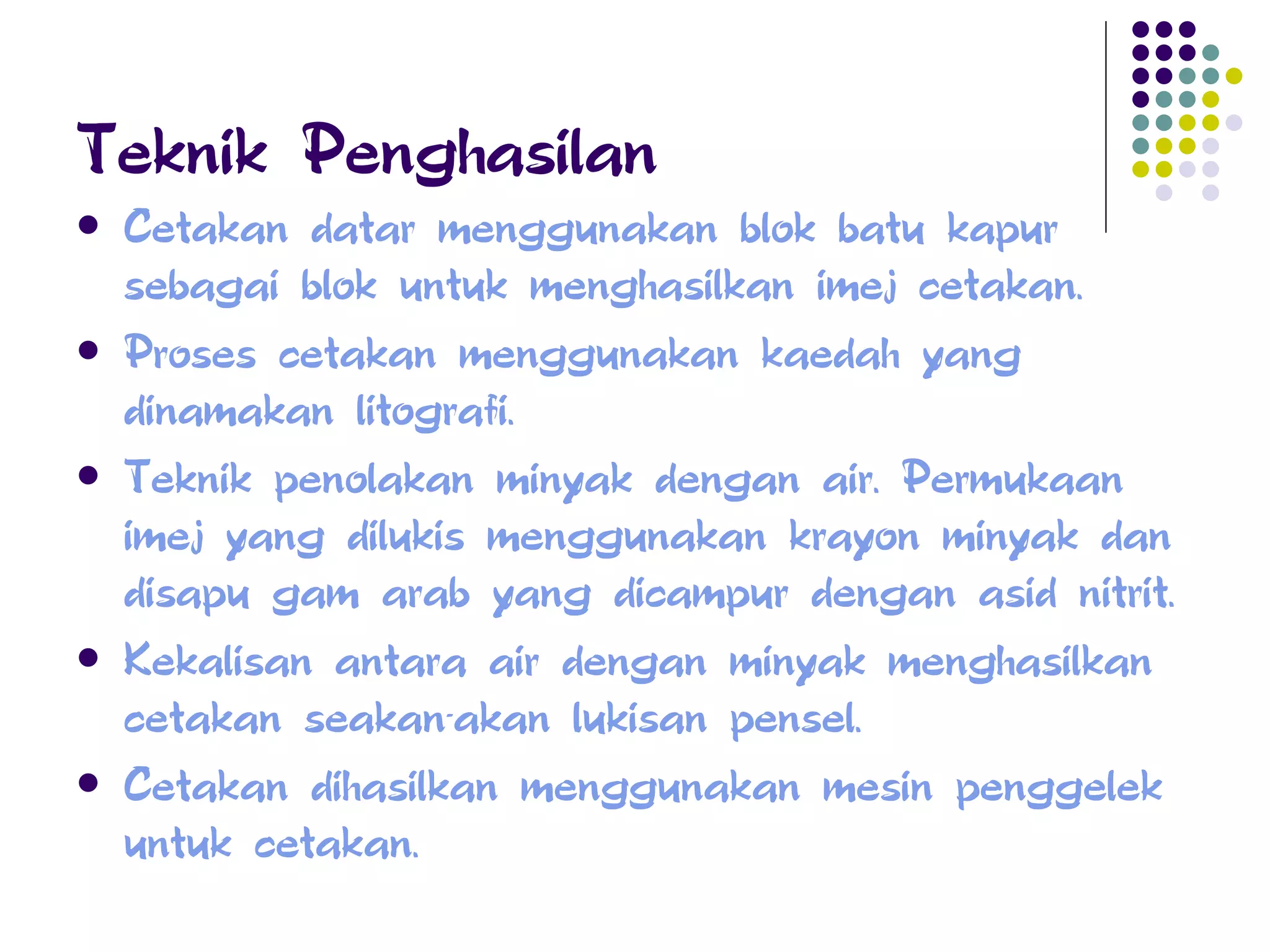 Teknik Penghasilan Cetakan datar menggunakan blok batu kapur sebagai blok untuk menghasilkan imej cetakan. Proses cetakan menggunakan kaedah yang dinamakan litografi. Teknik penolakan minyak dengan air. Permukaan imej yang dilukis menggunakan krayon minyak dan disapu gam arab yang dicampur dengan asid nitrit. Kekalisan antara air dengan minyak menghasilkan cetakan seakan-akan lukisan pensel. Cetakan dihasilkan menggunakan mesin penggelek untuk cetakan. 