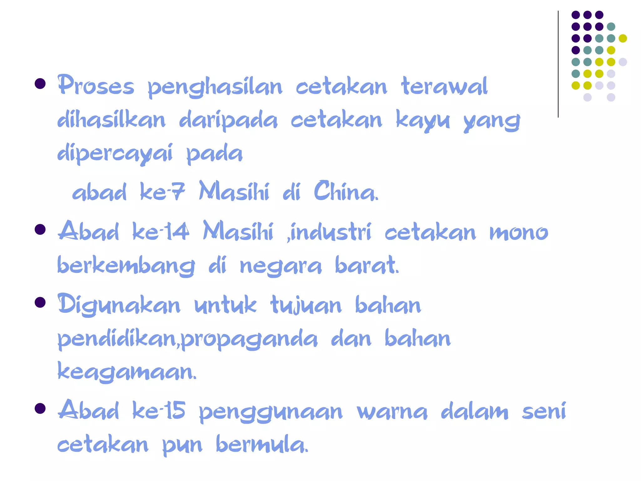 Proses penghasilan cetakan terawal dihasilkan daripada cetakan kayu yang dipercayai pada  abad ke-7 Masihi di China. Abad ke-14 Masihi ,industri cetakan mono berkembang di negara barat. Digunakan untuk tujuan bahan pendidikan,propaganda dan bahan keagamaan. Abad ke-15 penggunaan warna dalam seni cetakan pun bermula. 