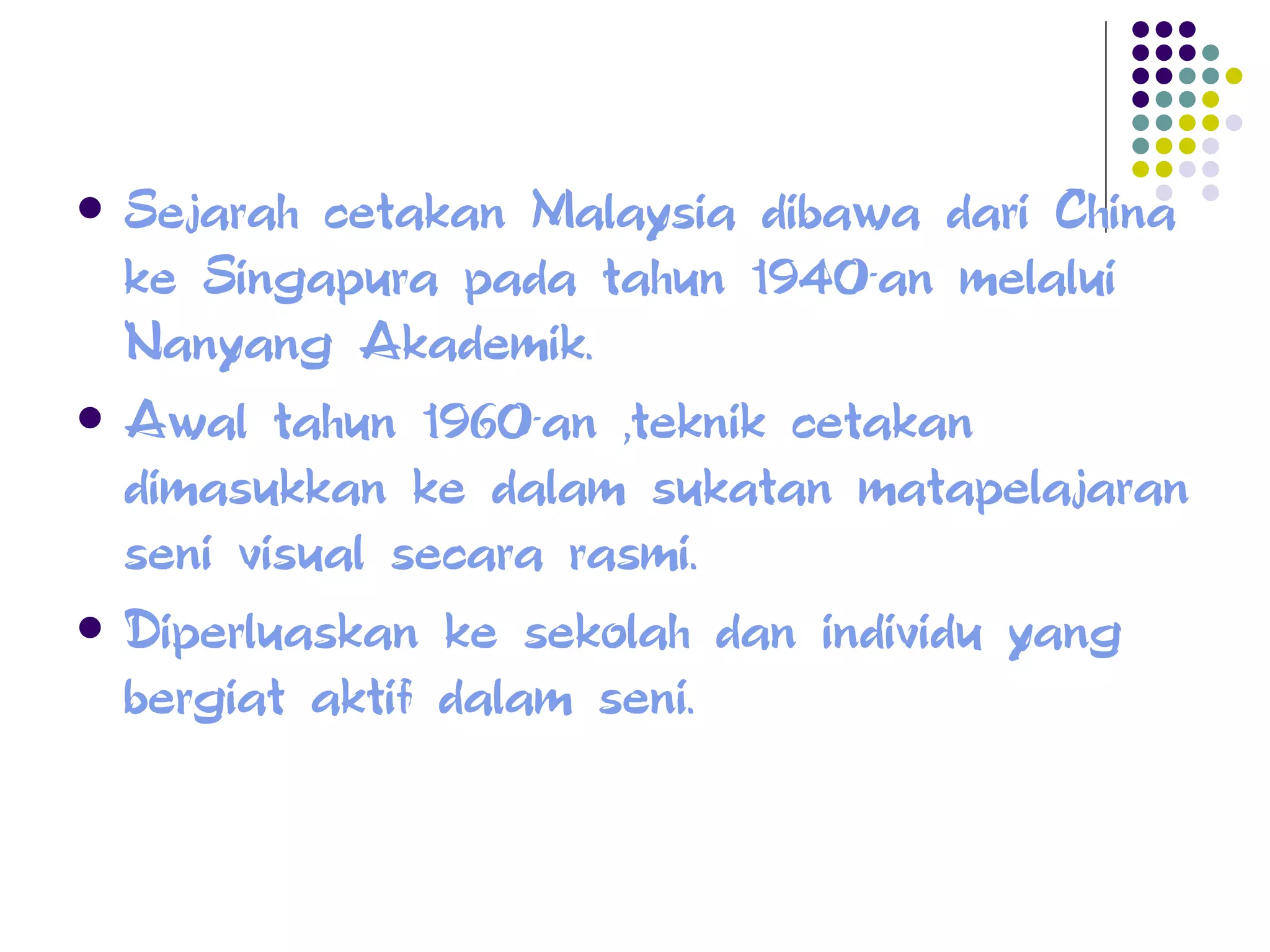 Sejarah cetakan Malaysia dibawa dari China ke Singapura pada tahun 1940-an melalui Nanyang Akademik. Awal tahun 1960-an ,teknik cetakan dimasukkan ke dalam sukatan matapelajaran seni visual secara rasmi. Diperluaskan ke sekolah dan individu yang bergiat aktif dalam seni. 