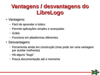 Vantagens / desvantagens doVantagens / desvantagens do
LibreLogoLibreLogo
●
Vantagens:Vantagens:
– Fácil de aprender e lúdicoFácil de aprender e lúdico
– Permite aplicações simples e avançadasPermite aplicações simples e avançadas
– GrátisGrátis
– Funciona em plataformas diferentesFunciona em plataformas diferentes
●
DesvantagensDesvantagens
– Ferramenta ainda em construção (mas pode ser uma vantagemFerramenta ainda em construção (mas pode ser uma vantagem
por aceitar melhorias)por aceitar melhorias)
– Há alguns “bugs”Há alguns “bugs”
– Pouca documentação até o momentoPouca documentação até o momento
 