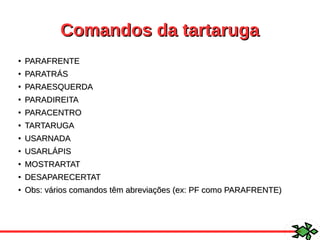 Comandos da tartarugaComandos da tartaruga
●
PARAFRENTEPARAFRENTE
●
PARATRÁSPARATRÁS
●
PARAESQUERDAPARAESQUERDA
●
PARADIREITAPARADIREITA
●
PARACENTROPARACENTRO
●
TARTARUGATARTARUGA
●
USARNADAUSARNADA
●
USARLÁPISUSARLÁPIS
●
MOSTRARTATMOSTRARTAT
●
DESAPARECERTATDESAPARECERTAT
●
Obs: vários comandos têm abreviações (ex: PF como PARAFRENTE)Obs: vários comandos têm abreviações (ex: PF como PARAFRENTE)
 