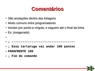 ComentáriosComentários
●
São anotações dentro das listagensSão anotações dentro das listagens
●
Muito comuns entre programadoresMuito comuns entre programadores
●
Iniciam por ponto-e-vírgula, e seguem até o final da linhaIniciam por ponto-e-vírgula, e seguem até o final da linha
●
Ex: (exagerado)Ex: (exagerado)
●
● ; -----------------------------------; -----------------------------------
● ; Essa tartaruga vai andar 100 pontos; Essa tartaruga vai andar 100 pontos
● PARAFRENTE 100PARAFRENTE 100
● ; Fim do comando; Fim do comando
 