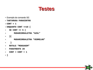 TestesTestes
●
Exemplo do comando SE:Exemplo do comando SE:
● TARTARUGA PARACENTROTARTARUGA PARACENTRO
● CONT = 1CONT = 1
● ENQUANTO CONT <=10 [ENQUANTO CONT <=10 [
● SE CONT == 5 [SE CONT == 5 [
● MUDARCORDALETRA “AZUL”MUDARCORDALETRA “AZUL”
● ][][
● MUDARCORDALETRA “VERMELHO”MUDARCORDALETRA “VERMELHO”
● ]]
● ROTULE “MENSAGEM”ROTULE “MENSAGEM”
● PARAFRENTE 20PARAFRENTE 20
● CONT = CONT + 1CONT = CONT + 1
● ]]
 