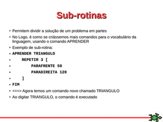 Sub-rotinasSub-rotinas
●
Permitem dividir a solução de um problema em partesPermitem dividir a solução de um problema em partes
●
No Logo, é como se criássemos mais comandos para o vocabulário daNo Logo, é como se criássemos mais comandos para o vocabulário da
linguagem, usando o comando APRENDERlinguagem, usando o comando APRENDER
●
Exemplo de sub-rotina:Exemplo de sub-rotina:
● APRENDER TRIANGULOAPRENDER TRIANGULO
● REPETIR 3 [REPETIR 3 [
● PARAFRENTE 50PARAFRENTE 50
● PARADIREITA 120PARADIREITA 120
● ]]
● FIMFIM
●
===> Agora temos um comando novo chamado TRIANGULO===> Agora temos um comando novo chamado TRIANGULO
●
Ao digitar TRIANGULO, o comando é executadoAo digitar TRIANGULO, o comando é executado
 