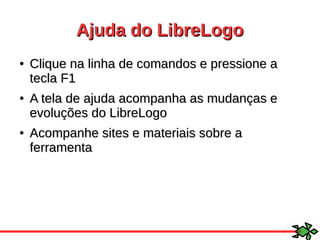 Ajuda do LibreLogoAjuda do LibreLogo
●
Clique na linha de comandos e pressione aClique na linha de comandos e pressione a
tecla F1tecla F1
●
A tela de ajuda acompanha as mudanças eA tela de ajuda acompanha as mudanças e
evoluções do LibreLogoevoluções do LibreLogo
●
Acompanhe sites e materiais sobre aAcompanhe sites e materiais sobre a
ferramentaferramenta
 