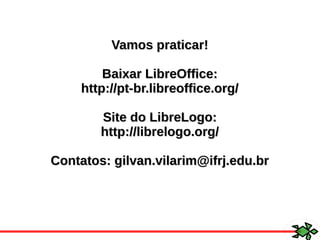 Vamos praticar!Vamos praticar!
Baixar LibreOffice:Baixar LibreOffice:
http://pt-br.libreoffice.org/http://pt-br.libreoffice.org/
Site do LibreLogo:Site do LibreLogo:
http://librelogo.org/http://librelogo.org/
Contatos: gilvan.vilarim@ifrj.edu.brContatos: gilvan.vilarim@ifrj.edu.br
 