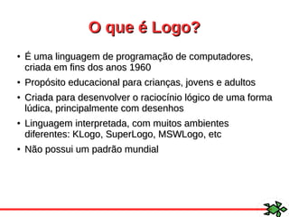 O que é Logo?O que é Logo?
●
É uma linguagem de programação de computadores,É uma linguagem de programação de computadores,
criada em fins dos anos 1960criada em fins dos anos 1960
●
Propósito educacional para crianças, jovens e adultosPropósito educacional para crianças, jovens e adultos
●
Criada para desenvolver o raciocínio lógico de uma formaCriada para desenvolver o raciocínio lógico de uma forma
lúdica, principalmente com desenhoslúdica, principalmente com desenhos
●
Linguagem interpretada, com muitos ambientesLinguagem interpretada, com muitos ambientes
diferentes: KLogo, SuperLogo, MSWLogo, etcdiferentes: KLogo, SuperLogo, MSWLogo, etc
●
Não possui um padrão mundialNão possui um padrão mundial
 