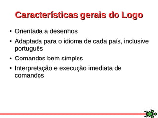 Características gerais do LogoCaracterísticas gerais do Logo
●
Orientada a desenhosOrientada a desenhos
●
Adaptada para o idioma de cada país, inclusiveAdaptada para o idioma de cada país, inclusive
portuguêsportuguês
●
Comandos bem simplesComandos bem simples
●
Interpretação e execução imediata deInterpretação e execução imediata de
comandoscomandos
 