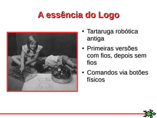 A essência do LogoA essência do Logo
●
Tartaruga robóticaTartaruga robótica
antigaantiga
●
Primeiras versõesPrimeiras versões
com fios, depois semcom fios, depois sem
fiosfios
●
Comandos via botõesComandos via botões
físicosfísicos
 