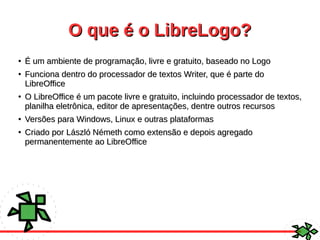 O que é o LibreLogo?O que é o LibreLogo?
●
É um ambiente de programação, livre e gratuito, baseado no LogoÉ um ambiente de programação, livre e gratuito, baseado no Logo
●
Funciona dentro do processador de textos Writer, que é parte doFunciona dentro do processador de textos Writer, que é parte do
LibreOfficeLibreOffice
●
O LibreOffice é um pacote livre e gratuito, incluindo processador de textos,O LibreOffice é um pacote livre e gratuito, incluindo processador de textos,
planilha eletrônica, editor de apresentações, dentre outros recursosplanilha eletrônica, editor de apresentações, dentre outros recursos
●
Versões para Windows, Linux e outras plataformasVersões para Windows, Linux e outras plataformas
●
Criado por László Németh como extensão e depois agregadoCriado por László Németh como extensão e depois agregado
permanentemente ao LibreOfficepermanentemente ao LibreOffice
 