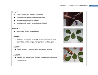 MEMBUAT CORAK DAN REKAAN (KSSR)   5



Langkah 1
  •       Bancuh cat air atau tempera dalam palet.
  •       Buat bancuhan warna primer dan sekunder.
  •       Sediakan sekeping kertas lukisan.
  •       Sediakan motif seperti yang diinginkan (daun).


Langkah 2
  •       Susun daun di atas kertas lukisan.


Langkah 3
      •    Sapukan warna pada berus gigi dan percikkan warna pada
           permukaan kertas dengan menggunakan sikat atau jari.


Langkah 4
      •    Ulangi langkah 3 menggunakan warna yang berbeza.


Langkah 5
      •    Setelah siap alihkan daun daripada kertas lukisan dan jemur
           hingga kering.
 