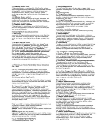 4.2.1.1 Belajar Secara Visual                                        (a) Peringkat Rangsangan
Pelajar visual, secara amnya, dapatlah diklasifikasikan sebagai      Pemikiran kreatif dirangsang dengan apa, mengapa, siapa,
pelajar yang gemar menggunakan deria penglihatan lebih daripada      bagaimana dan sebagainya. Guru perlu merangsang minda pelajar
deria yang lain untuk mendapatkan maklumat semasa proses             dengan
pembelajaran berlaku. Pelajar di dalam golongan ini lebih            pelbagai soalan kritikal.
cenderung menggunakan maklumat bertulis, nota, diagram dan           (b) Peringkat Penerokaan
gambar.                                                              Peringkat rangsangan telah berjaya merangsang murid untuk
4.2.1.2 Belajar Secara Auditori                                      berusaha menjawab persoalan yang dikemukakan oleh guru atau
Pelajar auditori mendengar dengan tekun untuk memahami, dan          permasalahan yang timbul.
proses menulis nota dilakukan kemudian. Adakalanya pelajar           (c) Peringkat Perancangan
auditori tidak memahami maklumat bertulis dan perlu mendengar        Peringkat ini menggalakkan pemikiran kreatif untuk merancang dan
dengan sendiri penjelasan guru.                                      memetakan semua aktiviti dan merekodkan segala kemungkinan.
4.2.1.3 Belajar Secara Kinestetik                                    Aktiviti pada peringkat ini akan dilakukan melalui 3 cara iaitu:
Pelajar golongan ini dapat belajar dengan lebih efektif melalui      • Perancangan secara verbal iaitu perancangan melalui
sentuhan dan pergerakan. golongan ini memerlukan aktiviti yang       perbincangan,
lebih berbentuk hands-on.                                            pemerhatian, interaksi dan sebagainya.
                                                                     • Perancangan secara visual dilakukan melalui visual, graf, imej
TOPIK 5 KREATIVITI DAN KANAK-KANAK                                   lukisan dan sebagainya.
5.1 KREATIVITI                                                       (d) Peringkat Aktiviti
Lowenfeld (1975) percaya bahawa setiap kanak-kanak dilahirkan        Pemikiran kreatif bermula dengan set idea. Justeru melahirkan
kreatif. Penyataan ini disokong dengan sifat semula jadi kanak-      pemikiran kreatif melalui tindakan setelah merencana segala aktiviti.
kanak yang gemar meneroka, dan penuh dengan perasaan ingin           Pada peringkat ini segala perancangan dibantu melalui persoalan-
tahu.                                                                persoalan seperti ‘’Bagaimana harus kita mengambil tindakan ke
                                                                     atas cadangan tersebut?’’
5.2 PENGERTIAN KREATIVITI                                            (e) Kajian Semula
Kreativiti berasal daripada perkataan Latin iaitu “creare” yang      Peringkat ini menilai keberkesanan tindakan yang telah diambil bagi
membawa maksud “membuat”. Manakala daripada perkataan                proses penambahbaikan selain melihat pencapaian objektif kerja.
Greek pula “creare” bermaksud “memenuhi’. Kamus Dewan,               Murid-murid digesa untuk memberikan pendapat dan komen
(2002) mentakrifkan kreativiti sebagai satu kemampuan                terhadap apa yang telah dilalui sebagai satu bentuk refleksi diri.
(kebolehan) mencipta daya kreatif, kekreatifan manakala kreatif
pula sebagai mempunyai kebolehan mencipta, menghasilkan              Laura H. Chapman – 3 kaedah diperkenalkan :
dan mengembangkan sesuatu idea baru dan asli.                        (a) Kaedah Penjanaan Idea (Inception of Idea)
Kesimpulannya kreativiti adalah kebolehan dan kemampuan              Di dalam menjana idea, pengkarya menetapkan objektif, haluan dan
seseorang menghasilkan sesuatu yang kreatif, baru dan asli. Ada      tujuan penghasilan karya. guru dimestikan untuk membimbing
juga pendapat yang mentakrifkan kreatif dan kreativiti sebagai       pelajar dalam menetapkan hala tuju penghasilan karya selain
penghasilan sesuatu yang tidak ada sebelumnya.                       menerangkan kaedah menjana idea.
                                                                     (b) Pengolahan dan Pemurniaan (Elaboration and Refinement)
                                                                     Proses pengolahan dan pemurnian idea dilakukan bagi
                                                                     mendapatkan kajian visual yang lebih sistematik dan tersusun.
5.3 PANDANGAN TOKOH-TOKOH SENI VISUAL MENGENAI                       Proses ini digunakan oleh pengkarya bagi memastikan imej atau
KREATIVITI                                                           visual yang hendak dihasilkan atau dipilih bertepatan dengan tema
                                                                     dan objektif penghasilan.
Ellis Paul Torrance atau lebih dikenali sebagai Paul Torrance
merupakan penyelidik dan ahli akademik yang tersohor dalam           (c) Kemahiran Menggunakan Bahan (Execution in a Medium)
bidang kreativiti. Kerja-kerja penyelidikannya di dalam mendalami    guru perlu membimbing murid melalui pengenalan terhadap bahan
bidang ini telah berjaya mengembangkan bidang kreativiti dan         dan teknik penggunaan serta penghasilan. Guru perlu menjelaskan
beliau telah                                                         melalui demonstrasi dan tunjuk cara supaya pemilihan bahan oleh
diiktiraf dengan gelaran Bapa Kreativiti.                            murid mempunyai makna dan nilai tersendiri.

June King McFee pula mentakrifkan kreativiti itu sebagai keupayaan   Calvin W. Taylor
seseorang mencipta sesuatu yang baru dan pada masa yang sama         (a) Kreativiti Bersifat Ekspresif
mampu untuk mengolah idea.                                           Kreativiti bersifat ekspresif berlaku secara rawak dan bebas.
                                                                     Keadaan ini boleh dilihat melalui lukisan kanak-kanak yang
Carl Rogers telah menggariskan lima faktor yang menjadi asas         dihasilkan secara spontandan bebas mengikut kemampuan yang
kepada individu yang sihat, yang dapat berfungsi dengan              sesuai dengan perkembangan fizikal mereka yang belum stabil.
sepenuhnya dalam kehidupan. Kelima-lima faktor tersebut ialah        Penghasilan lukisan pada peringkat ini banyak digambarkan melalui
keterbukaan kepada pengalaman, cuba menikmati kehidupan yang         garisan dan contengan mudah.
dialaminya, menghargai diri sendiri, mengamalkan kebebasan dan       (b) Kreativiti Melalui Penghasilan
akhirnya menjadi individu kreatif. Beliau percaya bahawa individu    guru membantu murid untuk menambahbaik kemahiran sedia ada
yang bebas dan mempunyai rasa tanggungjawab akan cuba                kepada kaedah yang lebih sistematik dan tersusun.
menyumbang kepada insan serta makhluk lain di persekitarannya.       (c) Kreativiti Bersifat Inventif
Sumbangan ini boleh dinyatakan dalam bentuk kreativiti di dalam      Kreativiti bersifat inventif merujuk kepada keupayaan mencipta
bidang seni ataupun sains,                                           benda atau objek melalui proses eksprimentasi. Peranan guru pada
                                                                     peringkat ini adalah memberikan motivasi dan galakan supaya
                                                                     pelajar tidak cepat bosan dan putus asa.
Victor Lowenfeld - menjelaskan bahawa kreativiti seseorang murid     (d) Kreativiti Bersifat Inovatif
itu boleh diukur melalui empat omponen utama iaitu                   Peringkat ini melibatkan modifikasi kepada konsep-konsep asas
kelancaran,( secara spontan serta pantas )                           sedia ada kepada idea baru yang lebih bermakna. pelajar mula
fleksibel, (mampu menyesuaikan diri dengan pelbagai keadaan dan      bertindak luar dari kaedah konvensional dan menghasilkan alternatif
situasi )                                                            bagi setiap perancangan.
keaslian (mencari idea baru dan asli )                               (e) Kreativiti Bersifat Emergen
kepekaan. (Penggunaan deria pancaindera seperti melihat, merasa,     Ini merupakan bentuk kreativiti tertinggi di mana keseluruhan prinsip
mendengar, menghidu dan sentuhan digunakan secara sepenuhnya         formal diterjemahkan dan muncul di dalam bentuk abstrak dan
sebagi proses engamatan dan merekod.)                                mudah. Sebagi contoh, figura manusia digambarkan tanpa
                                                                     menitikberatkan bentuk formal dan bentuk asalnya oleh kanak-
TAHAP PERKEMBANGAN KREATIVITI                                        kanak apabila melukis.
5.4.1 Perkembangan Kreativiti Fisher
 