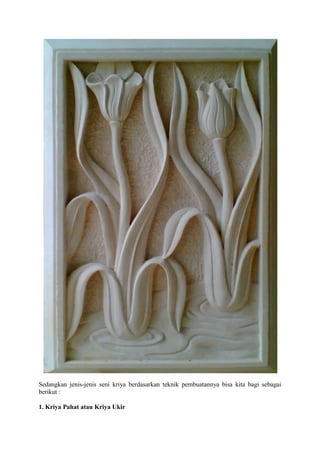 Sedangkan jenis-jenis seni kriya berdasarkan teknik pembuatannya bisa kita bagi sebagai
berikut :
1. Kriya Pahat atau Kriya Ukir

 
