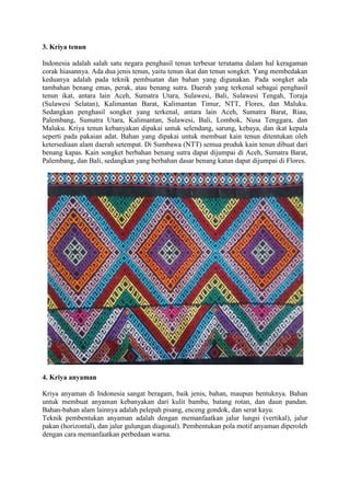 3. Kriya tenun
Indonesia adalah salah satu negara penghasil tenun terbesar terutama dalam hal keragaman
corak hiasannya. Ada dua jenis tenun, yaitu tenun ikat dan tenun songket. Yang membedakan
keduanya adalah pada teknik pembuatan dan bahan yang digunakan. Pada songket ada
tambahan benang emas, perak, atau benang sutra. Daerah yang terkenal sebagai penghasil
tenun ikat, antara lain Aceh, Sumatra Utara, Sulawesi, Bali, Sulawesi Tengah, Toraja
(Sulawesi Selatan), Kalimantan Barat, Kalimantan Timur, NTT, Flores, dan Maluku.
Sedangkan penghasil songket yang terkenal, antara lain Aceh, Sumatra Barat, Riau,
Palembang, Sumatra Utara, Kalimantan, Sulawesi, Bali, Lombok, Nusa Tenggara, dan
Maluku. Kriya tenun kebanyakan dipakai untuk selendang, sarung, kebaya, dan ikat kepala
seperti pada pakaian adat. Bahan yang dipakai untuk membuat kain tenun ditentukan oleh
ketersediaan alam daerah setempat. Di Sumbawa (NTT) semua produk kain tenun dibuat dari
benang kapas. Kain songket berbahan benang sutra dapat dijumpai di Aceh, Sumatra Barat,
Palembang, dan Bali, sedangkan yang berbahan dasar benang katun dapat dijumpai di Flores.

4. Kriya anyaman
Kriya anyaman di Indonesia sangat beragam, baik jenis, bahan, maupun bentuknya. Bahan
untuk membuat anyaman kebanyakan dari kulit bambu, batang rotan, dan daun pandan.
Bahan-bahan alam lainnya adalah pelepah pisang, enceng gondok, dan serat kayu.
Teknik pembentukan anyaman adalah dengan memanfaatkan jalur lungsi (vertikal), jalur
pakan (horizontal), dan jalur gulungan diagonal). Pembentukan pola motif anyaman diperoleh
dengan cara memanfaatkan perbedaan warna.

 