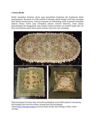 5. Kriya Bordir
Bordir merupakan kerajinan rakyat yang memerlukan ketekunan dan ketelatenan dalam
pengerjaannya. Kerajinan ini telah tumbuh di beberapa daerah dengan motif dan rancangan
khas daerah masing-masing. Awalnya kerajinan ini berkembang untuk memenuhi kebutuhan
pakaian kebaya wanita yang merupakan pakaian nasional Indonesia, tetapi adanya
perkembangan dan penggunaan yang semakin meluas kerajinan ini menjadi bagian dari ciri
khas motif pakaian untuk sholat seperti mukena, baju koko, dan selendang.

Pada kesempatan lain kami akan mencoba membagikan secara lebih terperinci satu persatu
dari berbagai jenis seni kriya diatas, semoga kami ada kesempatan.
Artikel Karya Senirupa terapan seni kriya diatas disadur dari berbagai sumber, salam
senirupa

 