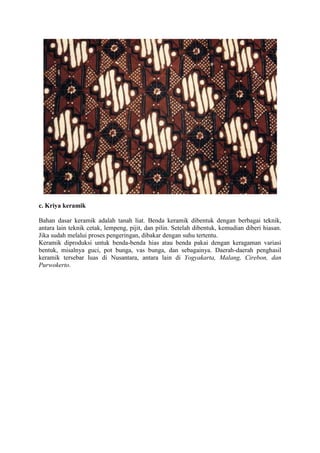 c. Kriya keramik
Bahan dasar keramik adalah tanah liat. Benda keramik dibentuk dengan berbagai teknik,
antara lain teknik cetak, lempeng, pijit, dan pilin. Setelah dibentuk, kemudian diberi hiasan.
Jika sudah melalui proses pengeringan, dibakar dengan suhu tertentu.
Keramik diproduksi untuk benda-benda hias atau benda pakai dengan keragaman variasi
bentuk, misalnya guci, pot bunga, vas bunga, dan sebagainya. Daerah-daerah penghasil
keramik tersebar luas di Nusantara, antara lain di Yogyakarta, Malang, Cirebon, dan
Purwokerto.

 