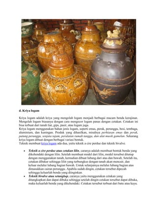 d. Kriya logam
Kriya logam adalah kriya yang mengolah logam menjadi berbagai macam benda kerajinan.
Mengolah logam biasanya dengan cara mengecor logam panas dengan cetakan. Cetakan ini
bisa terbuat dari tanah liat, gips, pasir, atau logam juga.
Kriya logam menggunakan bahan jenis logam, seperti emas, perak, perunggu, besi, tembaga,
aluminium, dan kuningan. Produk yang dihasilkan, misalnya perhiasan emas dan perak,
patung perunggu, senjata tajam, peralatan rumah tangga, dan alat musik gamelan. Sekarang
kriya logam dibuat dengan berbagai variasi bentuk.
Teknik membuat kriya logam ada dua, yaitu teknik a cire perdue dan teknik bivalve.
Teknik a cire perdue atau cetakan lilin, caranya adalah membuat bentuk benda yang
dikehendaki dengan lilin. Setelah membuat model dari lilin, model tersebut ditutup
dengan menggunakan tanah, kemudian dibuat lubang dari atas dan bawah. Setelah itu,
cetakan dibakar sehingga lilin yang terbungkus dengan tanah akan mencair, dan
keluar melalui lubang bagian bawah. Untuk selanjutnya melalui lubang bagian atas
dimasukkan cairan perunggu. Apabila sudah dingin, cetakan tersebut dipecah
sehingga keluarlah benda yang diinginkan.
Teknik bivalve atau setangkap, caranya yaitu menggunakan cetakan yang
ditangkupkan dan dapat dibuka sehingga setelah dingin cetakan tersebut dapat dibuka,
maka keluarlah benda yang dikehendaki. Cetakan tersebut terbuat dari batu atau kayu.

 