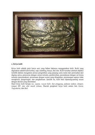 e. Kriya kulit
Kriya kulit adalah jenis karya seni yang bahan bakunya menggunakan kulit. Kulit yang
digunakan adalah kulit kerbau, sapi, kambing, buaya, dan ular. Kulit tersebut sebelum dipakai
terlebih dahulu mengalami proses pengolahan yang panjang yaitu mulai dari pemisahan dari
daging satwa, pencucian dengan cairan tertentu, pembersihan, perendaman dengan zat kimia
tertentu (penyamakan), pewarnaan dengan warna yang diinginkan, perentangan supaya tidak
mengkerut, pengeringan, dan penghalusan. Setelah itu, kulit baru dipotong-potong sesuai
dengan ukuran yang ditentukan.
Hasil kriya kulit berupa tas, sepatu, wayan kulit, ikat pinggang, pakaian (jaket), dompet,
tempat HP, dan alat musik rebana. Daerah penghasil kriya kulit antara lain Garut,
Yogyakarta, dan Bali.

 