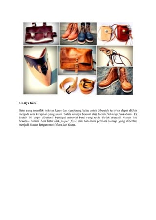 f. Kriya batu
Batu yang memiliki tekstur keras dan cenderung kaku untuk dibentuk ternyata dapat diolah
menjadi seni kerajinan yang indah. Salah satunya berasal dari daerah Sukaraja, Sukabumi. Di
daerah ini dapat dĳumpai berbagai material batu yang telah diolah menjadi hiasan dan
dekorasi rumah. Ada batu akik, jesper, fosil, dan batu-batu permata lainnya yang dibentuk
menjadi hiasan dengan motif flora dan fauna.

 
