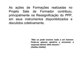As ações de Formações realizadas no
Projeto Sala de Formador contribuiu,
principalmente na Ressignificação do PPP,
em seus instrumentos disponibilizados e
discutidos coletivamente.
"Não se pode ensinar nada a um homem.
Pode-se apenas ajudá-lo a encontrar a
resposta dentro dele mesmo."
(Galileu Galilei)
 