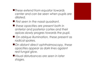 These extend from equator towards
center and can be seen when pupils are
dilated.
 First seen in the nasal quadrant.
 these opacities are present both in
anterior and posterior cortex and their
apices slowly progres towards the pupil.
 On oblique illumination, these present as
radical spokes.
On distant direct ophthalmoscopy, these
opacities appear as dark lines agaisnt
red fungal glow.
Visual disturbances are seen in later
stages.
 