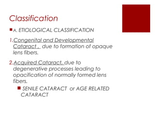 Classification
A. ETIOLOGICAL CLASSIFICATION
1.Congenital and Developmental
Cataract , due to formation of opaque
lens fibers.
2.Acquired Cataract, due to
degenerative processes leading to
opacification of normally formed lens
fibers.
 SENILE CATARACT or AGE RELATED
CATARACT
 