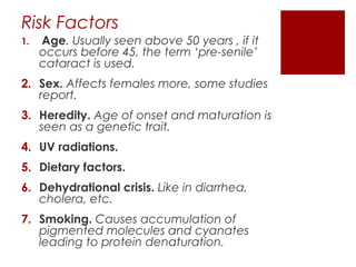 Risk Factors
1. Age. Usually seen above 50 years , if it
occurs before 45, the term ‘pre-senile’
cataract is used.
2. Sex. Affects females more, some studies
report.
3. Heredity. Age of onset and maturation is
seen as a genetic trait.
4. UV radiations.
5. Dietary factors.
6. Dehydrational crisis. Like in diarrhea,
cholera, etc.
7. Smoking. Causes accumulation of
pigmented molecules and cyanates
leading to protein denaturation.
 