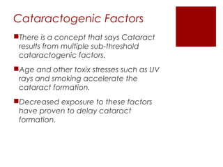 Cataractogenic Factors
There is a concept that says Cataract
results from multiple sub-threshold
cataractogenic factors.
Age and other toxix stresses such as UV
rays and smoking accelerate the
cataract formation.
Decreased exposure to these factors
have proven to delay cataract
formation.
 