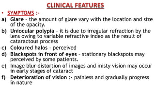 • SYMPTOMS :-
a) Glare – the amount of glare vary with the location and size
of the opacity.
b) Uniocular polypia – it is due to irregular refraction by the
lens owing to variable refractive index as the result of
cataractous process
c) Coloured halos – perceived
d) Blackspots in front of eyes – stationary blackspots may
perceived by some patients.
e) Image blur distortion of images and misty vision may occur
in early stages of cataract
f) Deterioration of vision :- painless and gradually progress
in nature
 