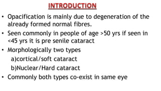 • Opacification is mainly due to degeneration of the
already formed normal fibres.
• Seen commonly in people of age >50 yrs if seen in
<45 yrs it is pre senile cataract
• Morphologically two types
a)cortical/soft cataract
b)Nuclear/Hard cataract
• Commonly both types co-exist in same eye
 