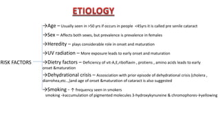 RISK FACTORS
→Age – Usually seen in >50 yrs if occurs in people <45yrs it is called pre senile cataract
→Sex – Affects both sexes, but prevalence is prevalence in females
→Heredity – plays considerable role in onset and maturation
→UV radiation – More exposure leads to early onset and maturation
→Dietry factors – Deficiency of vit-A,E,riboflavin , protiens , amino acids leads to early
onset &maturation
→Dehydrational crisis – Assosciation with prior episode of dehydrational crisis (cholera ,
diarrohea,etc..,)and age of onset &maturation of cataract is also suggested
→Smoking - ↑ frequency seen in smokers
smoking →accumulation of pigmented molecules 3-hydroxykynureine & chromophores→yellowing
 