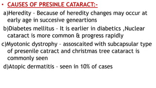 • CAUSES OF PRESINLE CATARACT:-
a)Heredity – Because of heredity changes may occur at
early age in succesive geneartions
b)Diabetes mellitus – It is earlier in diabetics ,Nuclear
cataract is more common & progress rapidly
c)Myotonic dystrophy – assoscaited with subcapsular type
of presenile catract and christmas tree cataract is
commonly seen
d)Atopic dermatitis – seen in 10% of cases
 