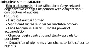 b)Nuclear senile cataract:-
Etio pathogenesis:- Intensification of age related
degenerative changes associated with dehydration &
compaction of nucleus
Features:-
- Hard cataract is formed
- Significant increase in water insoluble protein
- Lens become in elastic & looses power of
accomodation
- Changes begin centrally and slowly spreads to
periphery
- Deposition of pigments gives characteristic colour to
nucleus
 