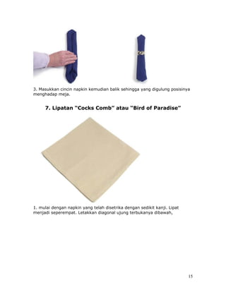 3. Masukkan cincin napkin kemudian balik sehingga yang digulung posisinya
menghadap meja.


     7. Lipatan “Cocks Comb” atau “Bird of Paradise”




1. mulai dengan napkin yang telah disetrika dengan sedikit kanji. Lipat
menjadi seperempat. Letakkan diagonal ujung terbukanya dibawah,




                                                                          15
 