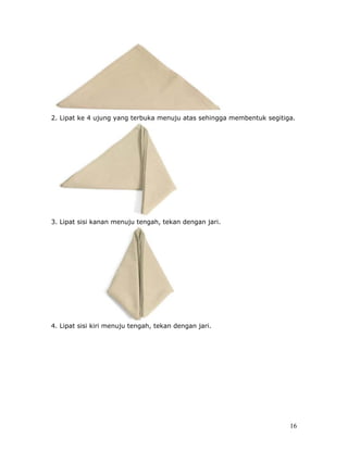 2. Lipat ke 4 ujung yang terbuka menuju atas sehingga membentuk segitiga.




3. Lipat sisi kanan menuju tengah, tekan dengan jari.




4. Lipat sisi kiri menuju tengah, tekan dengan jari.




                                                                       16
 
