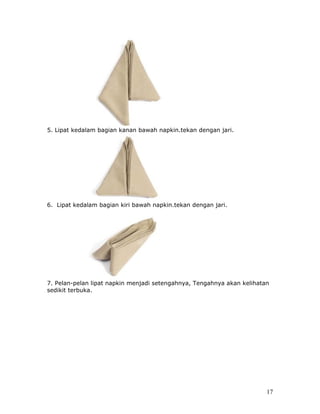 5. Lipat kedalam bagian kanan bawah napkin.tekan dengan jari.




6. Lipat kedalam bagian kiri bawah napkin.tekan dengan jari.




7. Pelan-pelan lipat napkin menjadi setengahnya, Tengahnya akan kelihatan
sedikit terbuka.




                                                                        17
 