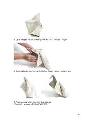 5. Lipat menjadi setengah kebagain luar, tekan dengan tangan.




6. Pelan-pelan tempatkan bagian badan Gently peacock dalam gelas.




7. Satu peacock telah disimpan dalam gelas
Dibuat oleh : Isnawati Sukendar 07 Mei 2007




                                                                    20
 