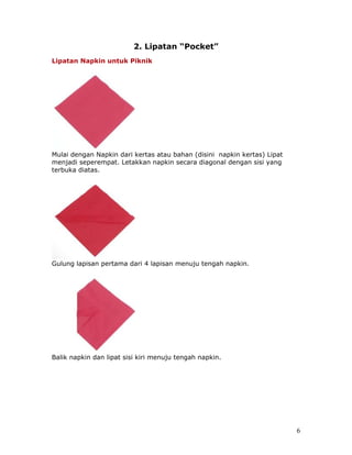 2. Lipatan “Pocket”
Lipatan Napkin untuk Piknik




Mulai dengan Napkin dari kertas atau bahan (disini napkin kertas) Lipat
menjadi seperempat. Letakkan napkin secara diagonal dengan sisi yang
terbuka diatas.




Gulung lapisan pertama dari 4 lapisan menuju tengah napkin.




Balik napkin dan lipat sisi kiri menuju tengah napkin.




                                                                          6
 