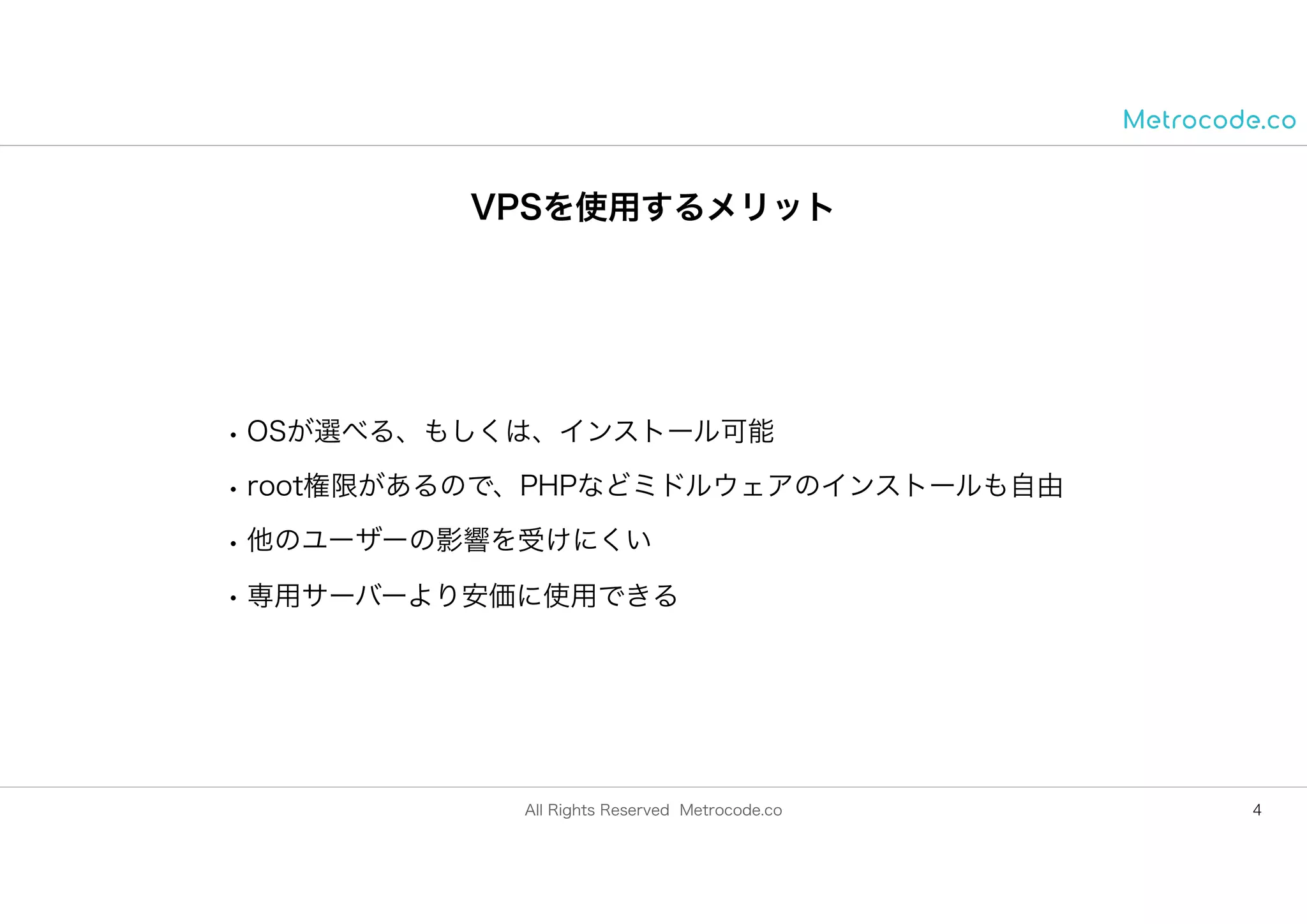 All Rights Reserved Metrocode.co
VPSを使用するメリット
• OSが選べる、もしくは、インストール可能
• root権限があるので、PHPなどミドルウェアのインストールも自由
• 他のユーザーの影響を受けにくい
• 専用サーバーより安価に使用できる
4
 