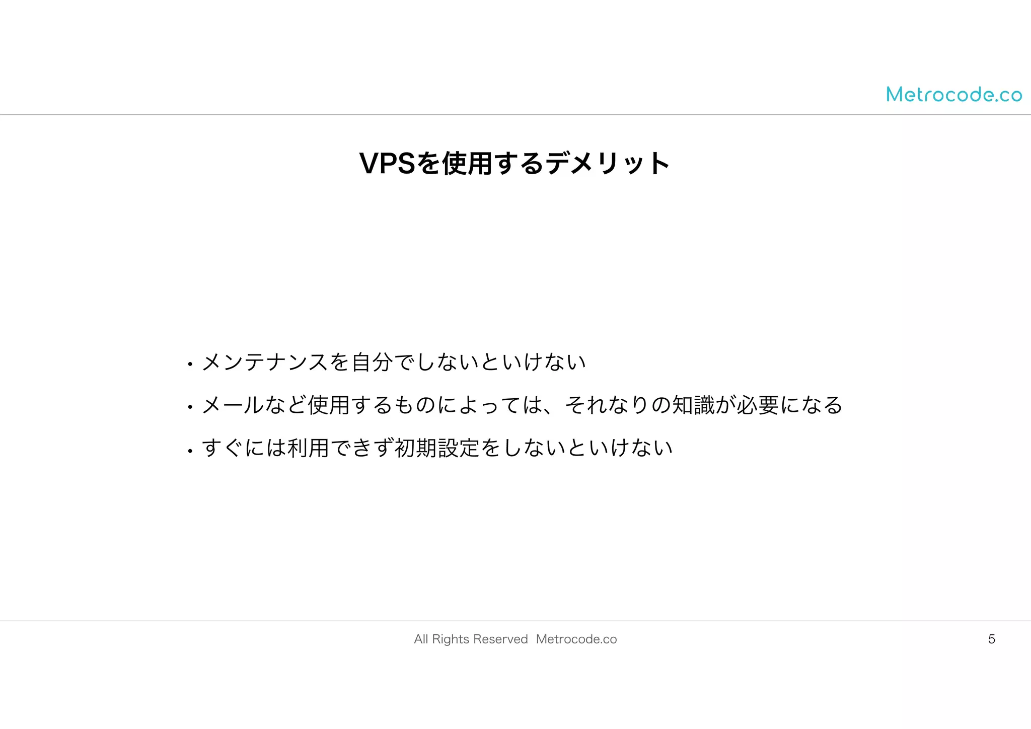 All Rights Reserved Metrocode.co
VPSを使用するデメリット
• メンテナンスを自分でしないといけない
• メールなど使用するものによっては、それなりの知識が必要になる
• すぐには利用できず初期設定をしないといけない
5
 