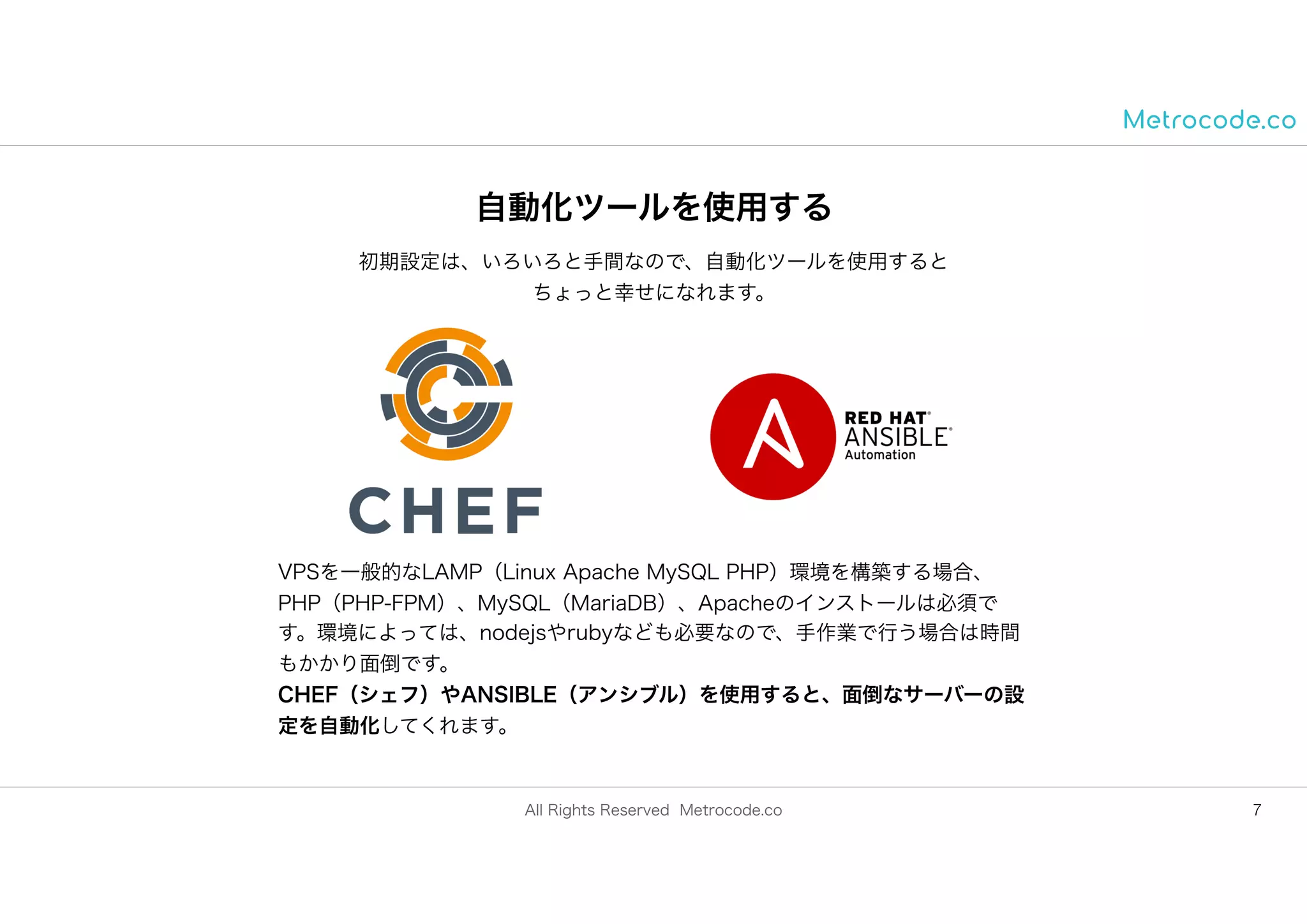 All Rights Reserved Metrocode.co
自動化ツールを使用する
7
初期設定は、いろいろと手間なので、自動化ツールを使用すると
ちょっと幸せになれます。
VPSを一般的なLAMP（Linux Apache MySQL PHP）環境を構築する場合、
PHP（PHP-FPM）、MySQL（MariaDB）、Apacheのインストールは必須で
す。環境によっては、nodejsやrubyなども必要なので、手作業で行う場合は時間
もかかり面倒です。
CHEF（シェフ）やANSIBLE（アンシブル）を使用すると、面倒なサーバーの設
定を自動化してくれます。
 