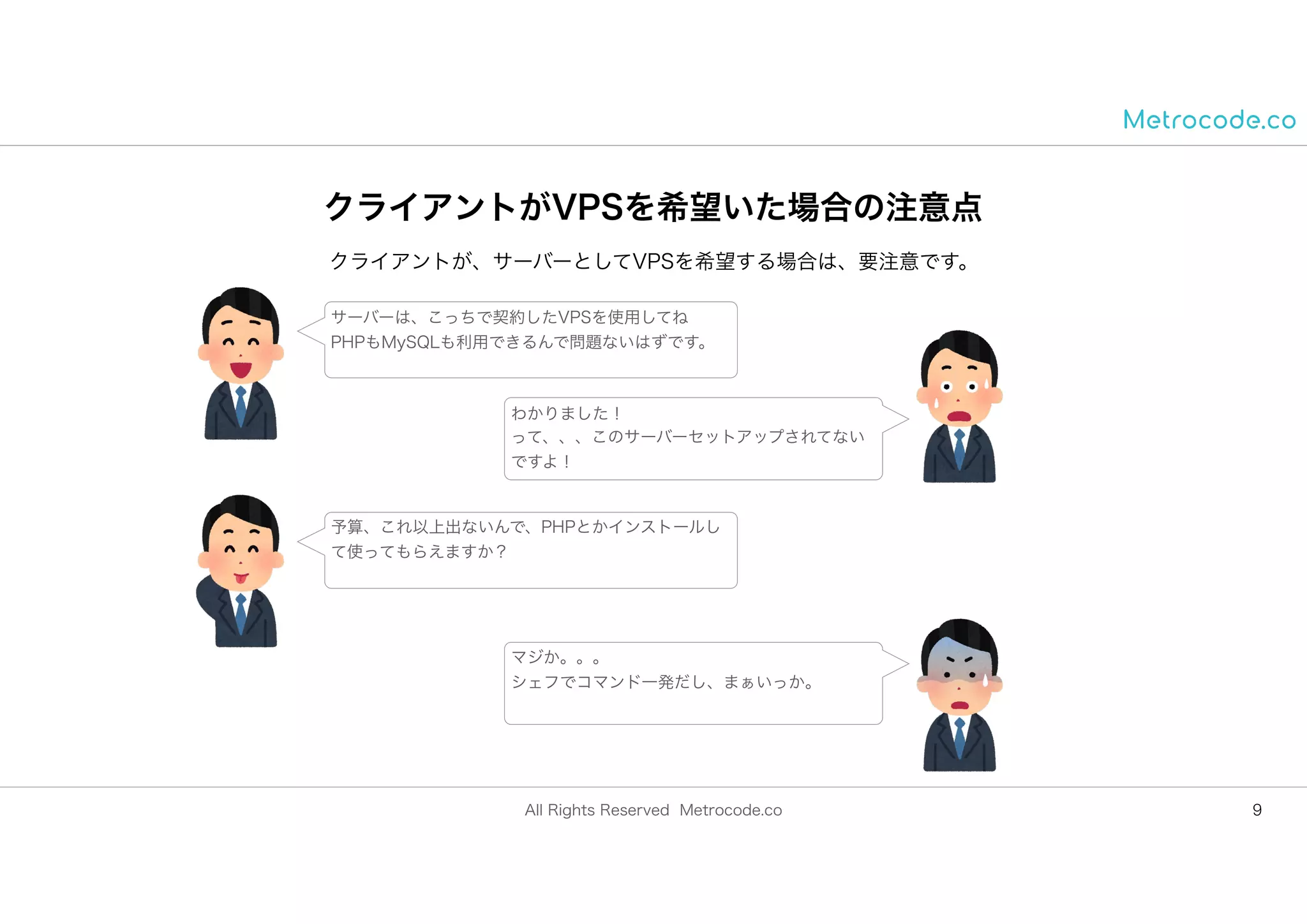 All Rights Reserved Metrocode.co
クライアントがVPSを希望いた場合の注意点
9
クライアントが、サーバーとしてVPSを希望する場合は、要注意です。
サーバーは、こっちで契約したVPSを使用してね
PHPもMySQLも利用できるんで問題ないはずです。
わかりました！
って、、、このサーバーセットアップされてない
ですよ！
予算、これ以上出ないんで、PHPとかインストールし
て使ってもらえますか？
マジか。。。
シェフでコマンド一発だし、まぁいっか。
 