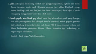 2. Jazz adalah jenis musik yang tumbuh dari penggabungan blues, ragtime, dan musik 
Eropa, terutama musik band. Beberapa subgenre jazz adalah Dixieland, swing, 
bebop, hard bop, cool jazz, free jazz, jazz fusion, smooth jazz, dan CafJazz. Contoh 
orang yang menggunakan Genre Jazz : Bob James 
3. Musik populer atau Musik pop adalah nama bagi aliran-aliran musik yang didengar 
luas oleh pendengarnya dan kebanyak bersifat komersial. Musik populer pertama 
kali berkembang di Amerika Serikat pada tahun 1920 di mana rekaman pertama kali 
dibuat berdasarkan penemuan Thomas Edison, kemudian juga berkembang ke 
negara-negara lain sedunia. 
Contoh : Band Ungu, Wali, Changcuters. 
 