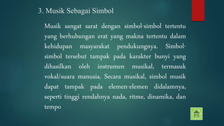 3. Musik Sebagai Simbol 
Musik sangat sarat dengan simbol-simbol tertentu 
yang berhubungan erat yang makna tertentu dalam 
kehidupan masyarakat pendukungnya. Simbol-simbol 
tersebut tampak pada karakter bunyi yang 
dihasilkan oleh instrumen musikal, termasuk 
vokal/suara manusia. Secara musikal, simbol musik 
dapat tampak pada elemen-elemen didalamnya, 
seperti tinggi rendahnya nada, ritme, dinamika, dan 
tempo 
 