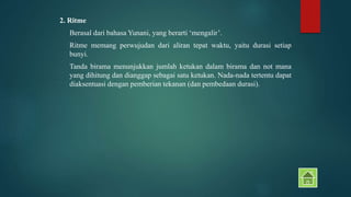 2. Ritme 
Berasal dari bahasa Yunani, yang berarti ‘mengalir’. 
Ritme memang perwujudan dari aliran tepat waktu, yaitu durasi setiap 
bunyi. 
Tanda birama menunjukkan jumlah ketukan dalam birama dan not mana 
yang dihitung dan dianggap sebagai satu ketukan. Nada-nada tertentu dapat 
diaksentuasi dengan pemberian tekanan (dan pembedaan durasi). 
 