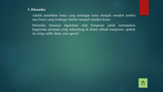 3. Dinamika 
Adalah perubahan bunyi yang terdengar keras menjadi semakin lembut 
atau bunyi yang terdengar lembut menjadi semakin keras. 
Dinamika biasanya digunakan oleh komposer untuk menunjukan 
bagaimana perasaan yang terkandung di dalam sebuah komposisi, apakah 
itu riang, sedih, datar, atau agresif. 
 
